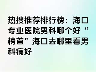 热搜推荐排行榜：海口专业医院男科哪个好“榜首”海口去哪里看男科病好