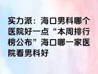 实力派：海口男科哪个医院好一点“本周排行榜公布”海口哪一家医院看男科好