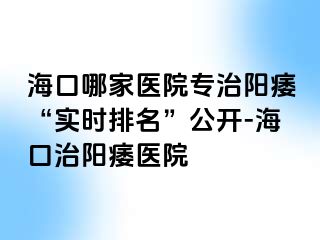 海口哪家医院专治阳痿“实时排名”公开-海口治阳痿医院