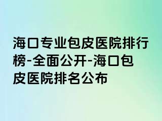 海口专业包皮医院排行榜-全面公开-海口包皮医院排名公布