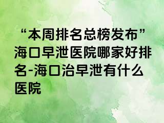 “本周排名总榜发布”海口早泄医院哪家好排名-海口治早泄有什么医院