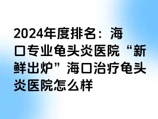 2024年度排名：海口专业龟头炎医院“新鲜出炉”海口治疗龟头炎医院怎么样