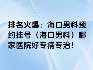 排名火爆：海口男科预约挂号（海口男科）哪家医院好专病专治！