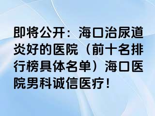 即将公开：海口治尿道炎好的医院（前十名排行榜具体名单）海口医院男科诚信医疗！