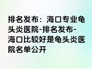 排名发布：海口专业龟头炎医院-排名发布-海口比较好是龟头炎医院名单公开