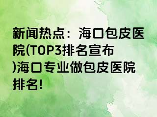 新闻热点：海口包皮医院(TOP3排名宣布)海口专业做包皮医院排名!