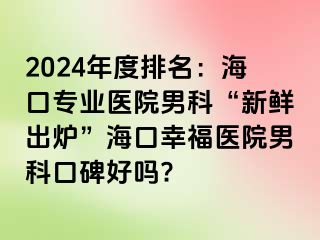 2024年度排名：海口专业医院男科“新鲜出炉”海口幸福医院男科口碑好吗?