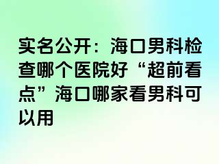 实名公开：海口男科检查哪个医院好“超前看点”海口哪家看男科可以用