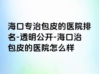 海口专治包皮的医院排名-透明公开-海口治包皮的医院怎么样