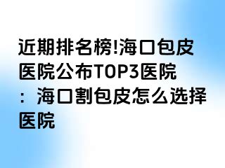 近期排名榜!海口包皮医院公布TOP3医院：海口割包皮怎么选择医院