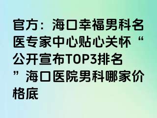 官方：海口幸福男科名医专家中心贴心关怀“公开宣布TOP3排名”海口医院男科哪家价格底