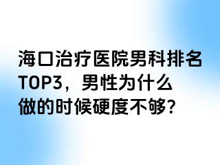 海口治疗医院男科排名TOP3，男性为什么做的时候硬度不够？