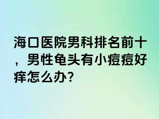 海口医院男科排名前十，男性龟头有小痘痘好痒怎么办？