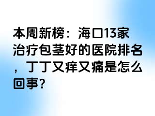 本周新榜：海口13家治疗包茎好的医院排名，丁丁又痒又痛是怎么回事？