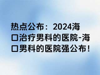 热点公布：2024海口治疗男科的医院-海口男科的医院强公布！