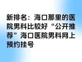 新排名：海口那里的医院男科比较好“公开推荐”海口医院男科网上预约挂号