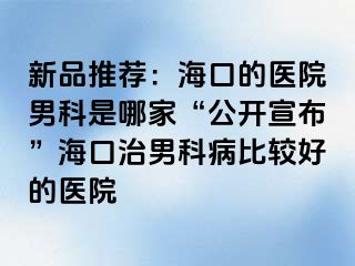 新品推荐：海口的医院男科是哪家“公开宣布”海口治男科病比较好的医院