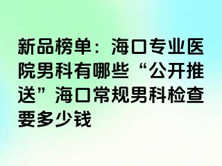 新品榜单：海口专业医院男科有哪些“公开推送”海口常规男科检查要多少钱