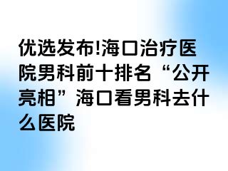 优选发布!海口治疗医院男科前十排名“公开亮相”海口看男科去什么医院