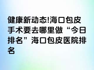 健康新动态!海口包皮手术要去哪里做“今日排名”海口包皮医院排名