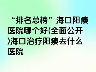 “排名总榜”海口阳痿医院哪个好(全面公开)海口治疗阳痿去什么医院