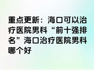 重点更新：海口可以治疗医院男科“前十强排名”海口治疗医院男科哪个好