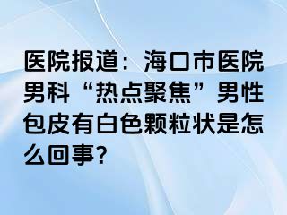 医院报道：海口市医院男科“热点聚焦”男性包皮有白色颗粒状是怎么回事？