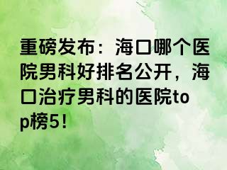 重磅发布：海口哪个医院男科好排名公开，海口治疗男科的医院top榜5！