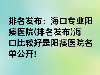 排名发布：海口专业阳痿医院(排名发布)海口比较好是阳痿医院名单公开!