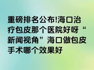 重磅排名公布!海口治疗包皮那个医院好呀“新闻视角”海口做包皮手术哪个效果好