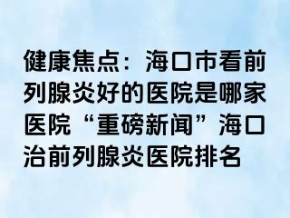 健康焦点：海口市看前列腺炎好的医院是哪家医院“重磅新闻”海口治前列腺炎医院排名