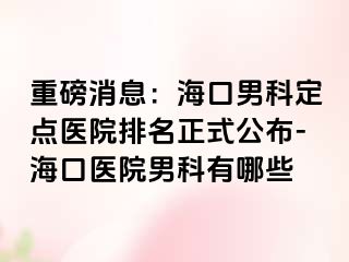 重磅消息：海口男科定点医院排名正式公布-海口医院男科有哪些