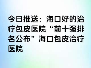 今日推送：海口好的治疗包皮医院“前十强排名公布”海口包皮治疗医院