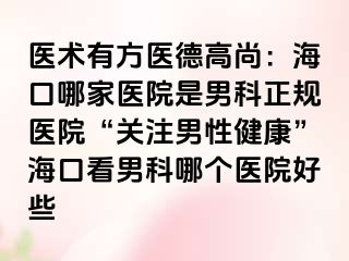 医术有方医德高尚：海口哪家医院是男科正规医院“关注男性健康”海口看男科哪个医院好些