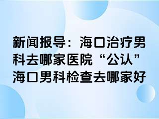 新闻报导：海口治疗男科去哪家医院“公认”海口男科检查去哪家好