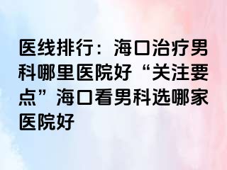 医线排行：海口治疗男科哪里医院好“关注要点”海口看男科选哪家医院好