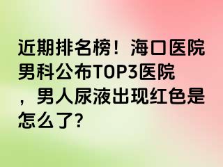 近期排名榜！海口医院男科公布TOP3医院，男人尿液出现红色是怎么了？