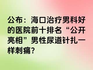 公布：海口治疗男科好的医院前十排名“公开亮相”男性尿道针扎一样刺痛？