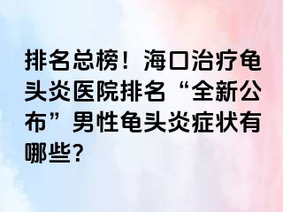 排名总榜！海口治疗龟头炎医院排名“全新公布”男性龟头炎症状有哪些？