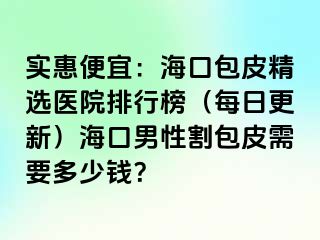 实惠便宜：海口包皮精选医院排行榜（每日更新）海口男性割包皮需要多少钱？