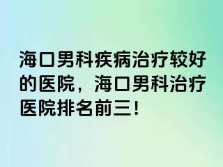 海口男科疾病治疗较好的医院，海口男科治疗医院排名前三！