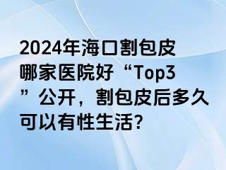 2024年海口割包皮哪家医院好“Top3”公开，割包皮后多久可以有性生活？