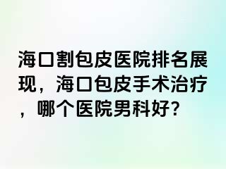 海口割包皮医院排名展现，海口包皮手术治疗，哪个医院男科好？