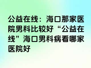 公益在线：海口那家医院男科比较好“公益在线”海口男科病看哪家医院好