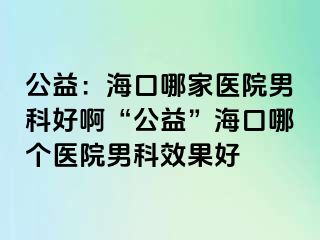 公益：海口哪家医院男科好啊“公益”海口哪个医院男科效果好