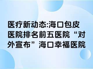 医疗新动态:海口包皮医院排名前五医院“对外宣布”海口幸福医院