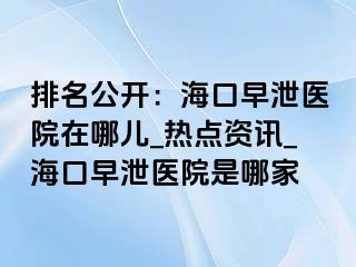 排名公开：海口早泄医院在哪儿_热点资讯_海口早泄医院是哪家