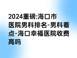 2024重磅:海口市医院男科排名-男科看点-海口幸福医院收费高吗