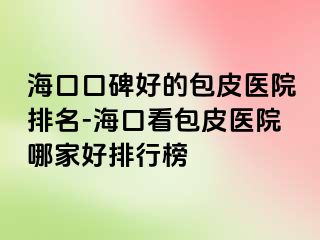 海口口碑好的包皮医院排名-海口看包皮医院哪家好排行榜