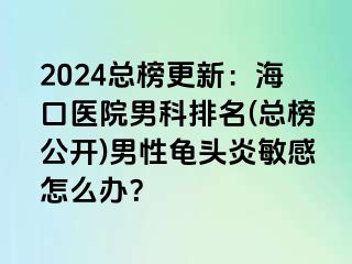 2024总榜更新：海口医院男科排名(总榜公开)男性龟头炎敏感怎么办？